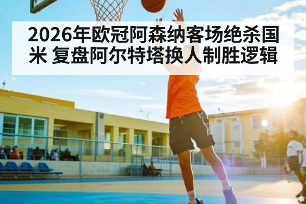 2026年欧冠阿森纳客场绝杀国米 复盘阿尔特塔换人制胜逻辑